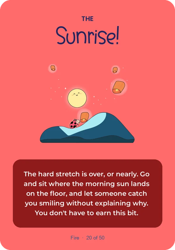 The Sunrise: The hard stretch is over, or nearly. Go and sit where the morning sun lands on the floor, and let someone catch you smiling without explaining why. You don't have to earn this bit.