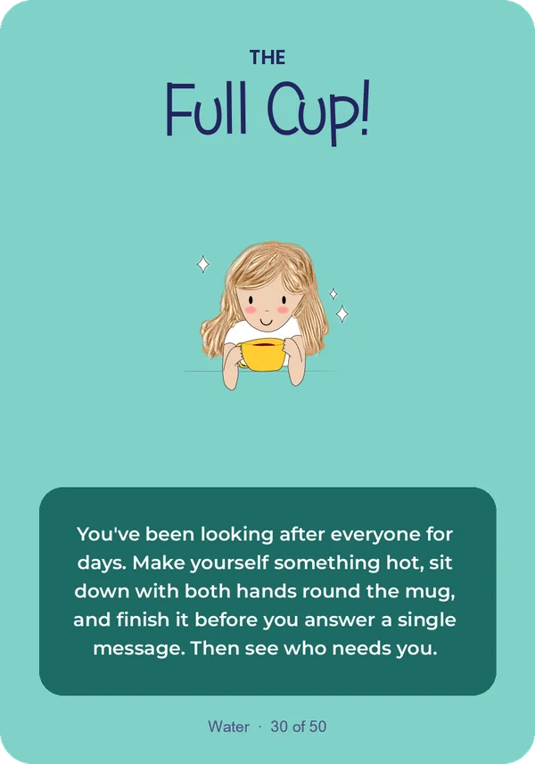 The Full Cup: You've been looking after everyone for days. Make yourself something hot, sit down with both hands round the mug, and finish it before you answer a single message. Then see who needs you.