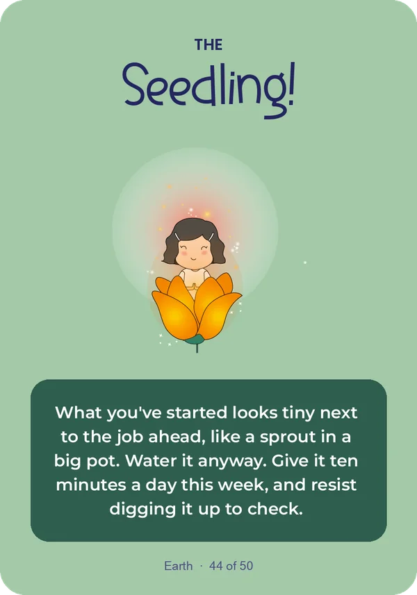 The Seedling: What you've started looks tiny next to the job ahead, like a sprout in a big pot. Water it anyway. Give it ten minutes a day this week, and resist digging it up to check.