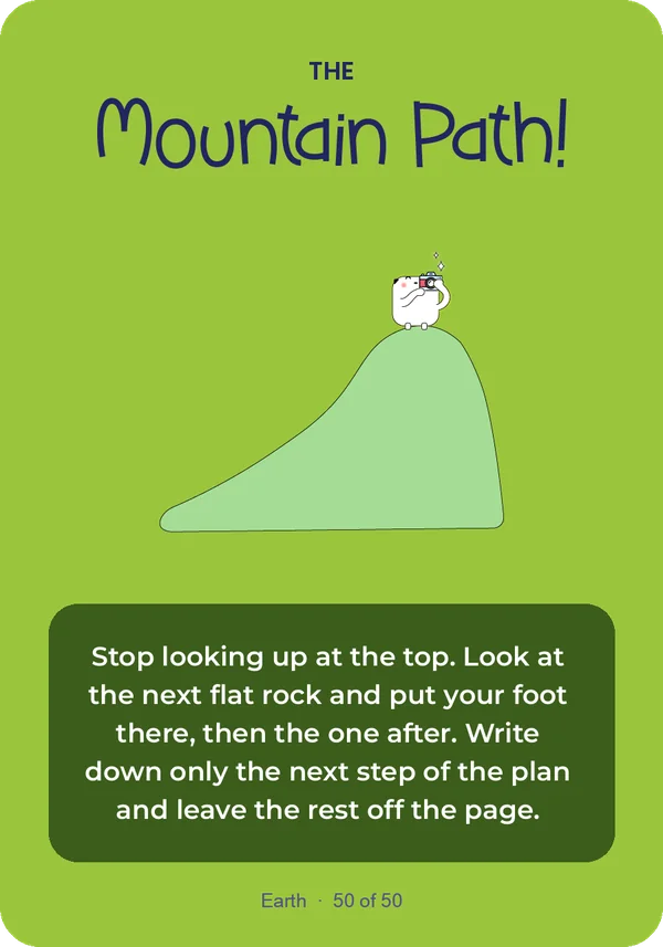 The Mountain Path: Stop looking up at the top. Look at the next flat rock and put your foot there, then the one after. Write down only the next step of the plan and leave the rest off the page.